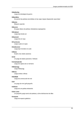 Juegos predeterminados de KDE



KBattleship
   Juego de estrategia de guerra

KBlackBox
   Encuentre las pelotas escondidas en las cajas negras disparando rayos láser

KBlocks
   Bloques cayendo

KBounce
   El juego clásico de pelotas rebotadoras segregantes

KBreakout
   Juego tipo break-out

KDiamond
   Juego tres en raya

KFourinLine
   Juego cuatro en rayas

KGoldrunner
  Juego tipo Corredor en Lodo

Killbots
    Evadir a los robots asesinos

Kiriki
    Un juego de dados parecido a Yahtzee

KJumpingCube
   Juego de captura de un territorio

KMahjongg
  Juego Mahjongg

KMines
   Juego similar a Minas

KNetWalk
   Juego de construcción de red

Kolf
    Un juego de mini golf pequeño

Kollision
    Juego de una pelota rebotando

Kolor Lines
   Un pequeño juego acerca de pelotas y cómo deshacerse de ellas

Konquest
   Juego de espacio galáctico




                                                                                            85
 