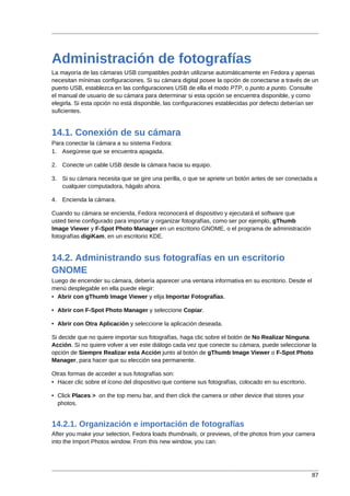 Administración de fotografías
La mayoría de las cámaras USB compatibles podrán utilizarse automáticamente en Fedora y apenas
necesitan mínimas configuraciones. Si su cámara digital posee la opción de conectarse a través de un
puerto USB, establezca en las configuraciones USB de ella el modo PTP, o punto a punto. Consulte
el manual de usuario de su cámara para determinar si esta opción se encuentra disponible, y como
elegirla. Si esta opción no está disponible, las configuraciones establecidas por defecto deberían ser
suficientes.


14.1. Conexión de su cámara
Para conectar la cámara a su sistema Fedora:
1. Asegúrese que se encuentra apagada.

2. Conecte un cable USB desde la cámara hacia su equipo.

3. Si su cámara necesita que se gire una perilla, o que se apriete un botón antes de ser conectada a
   cualquier computadora, hágalo ahora.

4. Encienda la cámara.

Cuando su cámara se encienda, Fedora reconocerá el dispositivo y ejecutará el software que
usted tiene configurado para importar y organizar fotografías, como ser por ejemplo, gThumb
Image Viewer y F-Spot Photo Manager en un escritorio GNOME, o el programa de administración
fotografías digiKam, en un escritorio KDE.


14.2. Administrando sus fotografías en un escritorio
GNOME
Luego de encender su cámara, debería aparecer una ventana informativa en su escritorio. Desde el
menú desplegable en ella puede elegir:
• Abrir con gThumb Image Viewer y elija Importar Fotografías.

• Abrir con F-Spot Photo Manager y seleccione Copiar.

• Abrir con Otra Aplicación y seleccione la aplicación deseada.

Si decide que no quiere importar sus fotografías, haga clic sobre el botón de No Realizar Ninguna
Acción. Si no quiere volver a ver este diálogo cada vez que conecte su cámara, puede seleccionar la
opción de Siempre Realizar esta Acción junto al botón de gThumb Image Viewer o F-Spot Photo
Manager, para hacer que su elección sea permanente.

Otras formas de acceder a sus fotografías son:
• Hacer clic sobre el ícono del dispositivo que contiene sus fotografías, colocado en su escritorio.

• Click Places > on the top menu bar, and then click the camera or other device that stores your
  photos.


14.2.1. Organización e importación de fotografías
After you make your selection, Fedora loads thumbnails, or previews, of the photos from your camera
into the Import Photos window. From this new window, you can:




                                                                                                       87
 