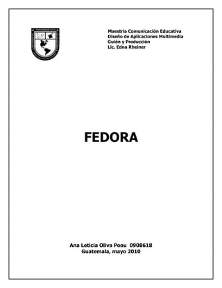 5715-23495Maestría Comunicación Educativa<br />                                   Diseño de Aplicaciones Multimedia<br />                                   Guión y Producción<br />                                   Lic. Edna Rheiner <br />FEDORA<br />Ana Leticia Oliva Poou  0908618<br />Guatemala, mayo 2010<br />Proyecto Fedora<br />Historia <br />-4445917575El Proyecto Fedora fue creado a finales del  año 2003 cuando Red Hat Linux se descontinuó.[] Red Hat Enterprise Linux continuaría siendo la distribución Linux oficialmente soportada por Red Hat, mientras que Fedora sería un proyecto comunitario. [] <br />[]<br />El nombre de Fedora  proviene de Fedora Linux, un proyecto creado por voluntarios que proveían de software adicional a la distribución Red Hat Linux, y del característico sombrero Fedora usado en el logotipo de la distribución comercial. Fedora Linux fue finalmente tomado en el Proyecto Fedora.[] Fedora es una marca registrada de Red Hat.<br />Proyecto Fedora es la entidad responsable de la producción de la distribución Linux Fedora, junto con una variedad de otros proyectos. El Proyecto Fedora es el resultado de la unión entre Red Hat Linux y el antiguo Proyecto Fedora Linux en septiembre de 2003, y es  financiado por Red Hat, con un grupo de empleados trabajando en el código del proyecto. El Proyecto Fedora Linux desarrollaba paquetes extra para viejas distribuciones de Red Hat Linux (RHL 8, RHL 9, FC 1, FC 2), antes de convertirse en parte del Proyecto Fedora.<br />Cuando Red Hat Linux quedó entre Red Hat Enterprise Linux y el Proyecto Fedora existente, los usuarios de casa, de pequeñas empresas tuvieron  duda acerca de qué hacer; Red Hat Professional Workstation se creó en este mismo momento con la intención de llenar el espacio que Red Hat Linux había ocupado  alguna vez. [ <br />La corporación Fedora ha crecido, y la distribución Fedora tiene la reputación de ser una distribución completamente abierta al trabajo en grupo con las comunidades de Linux.<br />Dirección del proyecto:<br />El proyecto no es una organización o entidad jurídica separada; Red Hat mantiene la responsabilidad por sus acciones.[] La Junta del Proyecto Fedora y Red Hat es responsable del Proyecto Fedora y se compone de cinco miembros designados y cuatro miembros electos por la comunidad. Además, Red Hat nombra a un presidente que tiene derecho de  obstáculo sobre toda decisión a tomar.[] Dentro de Red Hat, este presidente ocupa el cargo de quot;
Lider del Proyecto Fedoraquot;
, Red Hat creó la Fundación Fedora para  guiar el proyecto,[] pero después de examinar una serie de cuestiones,  la canceló.<br />El proyecto facilita la comunicación en línea entre los que desarrollan  y  los miembros, por medio de listas de correo públicas y las páginas wiki. También organiza anualmente la Conferencia de Usuarios y Desarrolladores Fedora. Adicionalmente ha habido conferencias en Alemania, Inglaterra y la India.[]<br />Subproyectos:<br />Fedora consiste en un número más pequeño de subproyectos. A febrero de 2007, estos subproyectos incluían:<br />Comité Directivo de Ingeniería proporciona el día a día de las operaciones técnicas del Proyecto.<br />Documentación Fedora ofrece manuales, tutoriales y materiales de referencia para acompañar la distribución del Proyecto. <br />Traducción Fedora obras para traducir software, documentación y páginas web relacionadas con el Proyecto. <br />Marketing Fedora trabajan por aumentar el tamaño de las comunidades de usuarios y desarrolladores del Proyecto.<br />Embajadores Fedora representan el Proyecto Fedora en diferentes eventos. <br />Trabajo de Arte Fedora responsables de la creación de una agradable experiencia visual. <br />Infraestructura Fedora mantiene la infraestructura a los servicios de la computadora con el Proyecto Fedora incluyendo listas de correo, la web y el wiki.<br />Distribución Fedora gestiona la distribución Fedora en soportes físicos. <br />Enlaces externos <br />Página principal del Proyecto Fedora <br />Página del Proyecto Fedora en Red Hat, Inc <br />Wiki de Fedora Extras <br />15240364490<br />Fedora es una distribución de uso general, para satisfacer las distintas necesidades de los usuarios sin  concentrarse en una particular. Por eso es que podemos emplear Fedora para desarrollar software como para tareas (escuchar música, revisar el correo o navegar por la web).<br />Acerca de las ediciones<br />Diferentes personas, diferentes gustos ... diferentes Fedoras.<br />Las ediciones de Fedora son versiones alternativas de Fedora, adaptados para diferentes tipos de usuarios.  <br />15240-635Por ejemplo, la edición juegos de Fedora está orientada a dar a los jugadores el grupo más actualizado de juegos libres y de código abierto, listos para ser utilizados. El laboratorio electrónico de Fedora consiste en un conjunto de herramientas y aplicaciones libres y de código abierto para el diseño y simulación hardware de alto nivel.<br />Las ediciones están dispuestas desde mayo del 2007, con el lanzamiento de Fedora. El proceso de creación de ediciones, como el mantenimiento está administrado por un grupo de interés especial.<br />  <br />¿Porqué utilizar una edición?<br />Existen razones comunes para que los usuarios de Fedora utilicen ediciones:<br />Utilizar una selección de programas pre-instalados para complementar inmediatamente una tarea determinada<br />Algunas ediciones de Fedora están personalizadas para ser utilizadas en una tarea determinada. La Edición de juegos Fedora es un buen ejemplo de este tipo de ediciones. Existe una numerosa cantidad de paquetes en Fedora, y  se puede necesitar gran cantidad de tiempo buscar e instalar todo el software necesario para una tarea determinada.  <br />243840266065<br />Utilizar un entorno de   escritorio pre-instalado<br />El entorno de escritorio predeterminado de Fedora es GNOME, pero si se prefiere un entorno de escritorio alternativo como ser KDE o el XFCE,  se puede descargar una edición con su entorno de escritorio preferido y utilizarlo para instalar Fedora.<br />Reparar y recuperar<br />Las ediciones no necesitan acceso a disco duro para poder ejecutarse, se pueden usar si se llega a tener algún problema en él, o si existe algún fallo del sistema operativo y se desea  recuperar archivos. También se puede utilizar la edición para continuar trabajando con la computadora mientras se espera  reemplazo del disco duro.<br />Intente algo nuevo, o conozca algo en etapa de prueba, sin correr riesgos.<br />Muchas personas descargan y ejecutan ediciones sin el medio de instalación, simplemente utilizan los medios vivos, de modo de poder conocer nuevo software sin tener que reinstalar totalmente sus sistemas. <br />Se puede utilizar alguna edición para ver qué tal es Fedora sin tener que realizar una instalación completa, ni eliminar algunos de nuestros archivos.  <br />