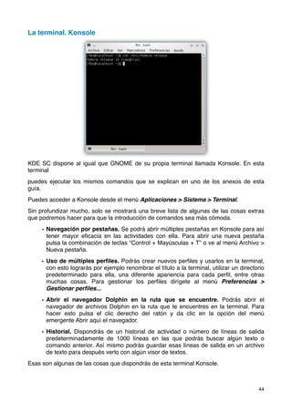 La terminal. Konsole




KDE SC dispone al igual que GNOME de su propia terminal llamada Konsole. En esta
terminal
puedes ejecutar los mismos comandos que se explican en uno de los anexos de esta
guía.
Puedes acceder a Konsole desde el menú Aplicaciones > Sistema > Terminal.
Sin profundizar mucho, solo se mostrará una breve lista de algunas de las cosas extras
que podremos hacer para que la introducción de comandos sea más cómoda.

     • Navegación por pestañas. Se podrá abrir múltiples pestañas en Konsole para así
       tener mayor eﬁcacia en las actividades con ella. Para abrir una nueva pestaña
       pulsa la combinación de teclas “Control + Mayúsculas + T” o ve al menú Archivo >
       Nueva pestaña.

     • Uso de múltiples perﬁles. Podrás crear nuevos perﬁles y usarlos en la terminal,
       con esto lograrás por ejemplo renombrar el título a la terminal, utilizar un directorio
       predeterminado para ella, una diferente apariencia para cada perﬁl, entre otras
       muchas cosas. Para gestionar los perﬁles dirígete al menú Preferencias >
       Gestionar perﬁles...

     • Abrir el navegador Dolphin en la ruta que se encuentre. Podrás abrir el
       navegador de archivos Dolphin en la ruta que te encuentres en la terminal. Para
       hacer esto pulsa el clic derecho del ratón y da clic en la opción del menú
       emergente Abrir aquí el navegador.

     • Historial. Dispondrás de un historial de actividad o número de líneas de salida
       predeterminadamente de 1000 líneas en las que podrás buscar algún texto o
       comando anterior. Así mismo podrás guardar esas líneas de salida en un archivo
       de texto para después verlo con algún visor de textos.
Esas son algunas de las cosas que dispondrás de esta terminal Konsole.



                                                                                           44
 