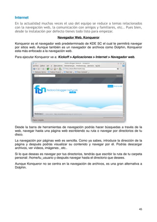 Internet
En la actualidad muchas veces el uso del equipo se reduce a temas relacionados
con la navegación web, la comunicación con amigos y familiares, etc.. Pues bien,
desde la instalación por defecto tienes todo listo para empezar.
                              Navegador Web. Konqueror
Konqueror es el navegador web predeterminado de KDE SC el cual te permitirá navegar
por sitios web. Aunque también es un navegador de archivos como Dolphin, Konqueror
esta más enfocado a la navegación web.
Para ejecutar Konqueror ve a: Kickoff > Aplicaciones > Internet > Navegador web.




Desde la barra de herramientas de navegación podrás hacer búsquedas a través de la
web, navegar hasta una página web escribiendo su ruta o navegar por directorios de tu
disco.
La navegación por páginas web es sencilla. Como ya sabes, introduce la dirección de la
página y después podrás visualizar su contenido y navegar por él. Podrás descargar
archivos, ver vídeos, imágenes , etc..
Si lo que deseas es navegar por tus directorios, tendrás que escribir la ruta de tu carpeta
personal: /home/tu_usuario y después navegar hasta el directorio que desees.
Aunque Konqueror no se centra en la navegación de archivos, es una gran alternativa a
Dolphin.




                                                                                        45
 