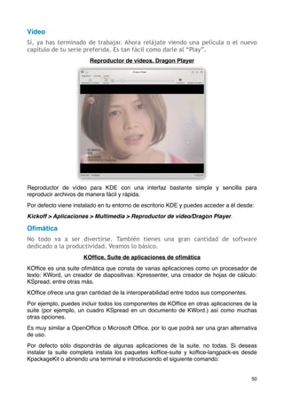 Vídeo
Sí, ya has terminado de trabajar. Ahora relájate viendo una película o el nuevo
capítulo de tu serie preferida. Es tan fácil como darle al “Play”.
                        Reproductor de vídeos. Dragon Player




Reproductor de vídeo para KDE con una interfaz bastante simple y sencilla para
reproducir archivos de manera fácil y rápida.
Por defecto viene instalado en tu entorno de escritorio KDE y puedes acceder a él desde:
Kickoff > Aplicaciones > Multimedia > Reproductor de vídeo/Dragon Player.

Oﬁmática
No todo va a ser divertirse. También tienes una gran cantidad de software
dedicado a la productividad. Veamos lo básico.
                     KOfﬁce. Suite de aplicaciones de oﬁmática
KOfﬁce es una suite oﬁmática que consta de varias aplicaciones como un procesador de
texto: KWord, un creador de diapositivas: Kpressenter, una creador de hojas de cálculo:
KSpread, entre otras más.
KOfﬁce ofrece una gran cantidad de la interoperabilidad entre todos sus componentes.
Por ejemplo, puedes incluir todos los componentes de KOfﬁce en otras aplicaciones de la
suite (por ejemplo, un cuadro KSpread en un documento de KWord.) así como muchas
otras opciones.
Es muy similar a OpenOfﬁce o Microsoft Ofﬁce, por lo que podrá ser una gran alternativa
de uso.
Por defecto sólo dispondrás de algunas aplicaciones de la suite, no todas. Si deseas
instalar la suite completa instala los paquetes kofﬁce-suite y kofﬁce-langpack-es desde
KpackageKit o abriendo una terminal e introduciendo el siguiente comando:


                                                                                       50
 