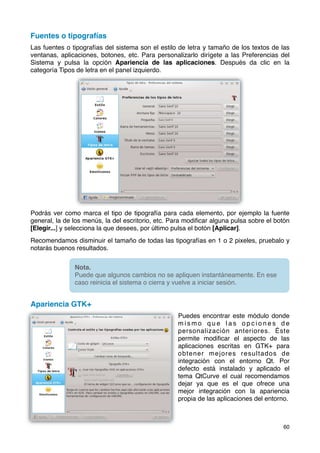 Fuentes o tipografías
Las fuentes o tipografías del sistema son el estilo de letra y tamaño de los textos de las
ventanas, aplicaciones, botones, etc. Para personalizarlo dirígete a las Preferencias del
Sistema y pulsa la opción Apariencia de las aplicaciones. Después da clic en la
categoría Tipos de letra en el panel izquierdo.




Podrás ver como marca el tipo de tipografía para cada elemento, por ejemplo la fuente
general, la de los menús, la del escritorio, etc. Para modiﬁcar alguna pulsa sobre el botón
[Elegir...] y selecciona la que desees, por último pulsa el botón [Aplicar].
Recomendamos disminuir el tamaño de todas las tipografías en 1 o 2 pixeles, pruebalo y
notarás buenos resultados.


               Nota.
               Puede que algunos cambios no se apliquen instantáneamente. En ese
               caso reinicia el sistema o cierra y vuelve a iniciar sesión.


Apariencia GTK+
                                                   Puedes encontrar este módulo donde
                                                   mismo que las opciones de
                                                   personalización anteriores. Éste
                                                   permite modiﬁcar el aspecto de las
                                                   aplicaciones escritas en GTK+ para
                                                   obtener mejores resultados de
                                                   integración con el entorno Qt. Por
                                                   defecto está instalado y aplicado el
                                                   tema QtCurve el cual recomendamos
                                                   dejar ya que es el que ofrece una
                                                   mejor integración con la apariencia
                                                   propia de las aplicaciones del entorno.



                                                                                        60
 
