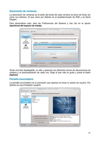 Decoración de ventanas
La decoración de ventanas es el estilo del borde de cada ventana (la barra de título) así
como sus botones. El que viene por defecto es el predeterminado de KDE y se llama
Oxygen.
Para personalizar esto, abre las Preferencias del Sistema y haz clic en la opción
Apariencia del espacio de trabajo.




Verás una lista desplegable, en ella y aparecen los diferentes temas de decoraciones de
ventana y la previsualización de cada uno. Elige el que más te guste y pulsa el botón
[Aplicar].

Pantalla anunciadora
La pantalla anunciadora es la animación que aparece al iniciar tu sesión de usuario. Por
defecto se usa el Ksplash Laughlin.




                                                                                      61
 