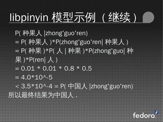 libpinyin ģʾ (  )
 P( ֹ |zhong'guo'ren)
 = P( ֹ )*P(zhong'guo'ren| ֹ )
 = P( ֹ )*P(  | ֹ )*P(zhong'guo| 
  )*P(ren|  )
 = 0.01 * 0.01 * 0.8 * 0.5
 = 4.0*10^-5
 < 3.5*10^-4 = P( й |zhong'guo'ren)
սΪй .
 