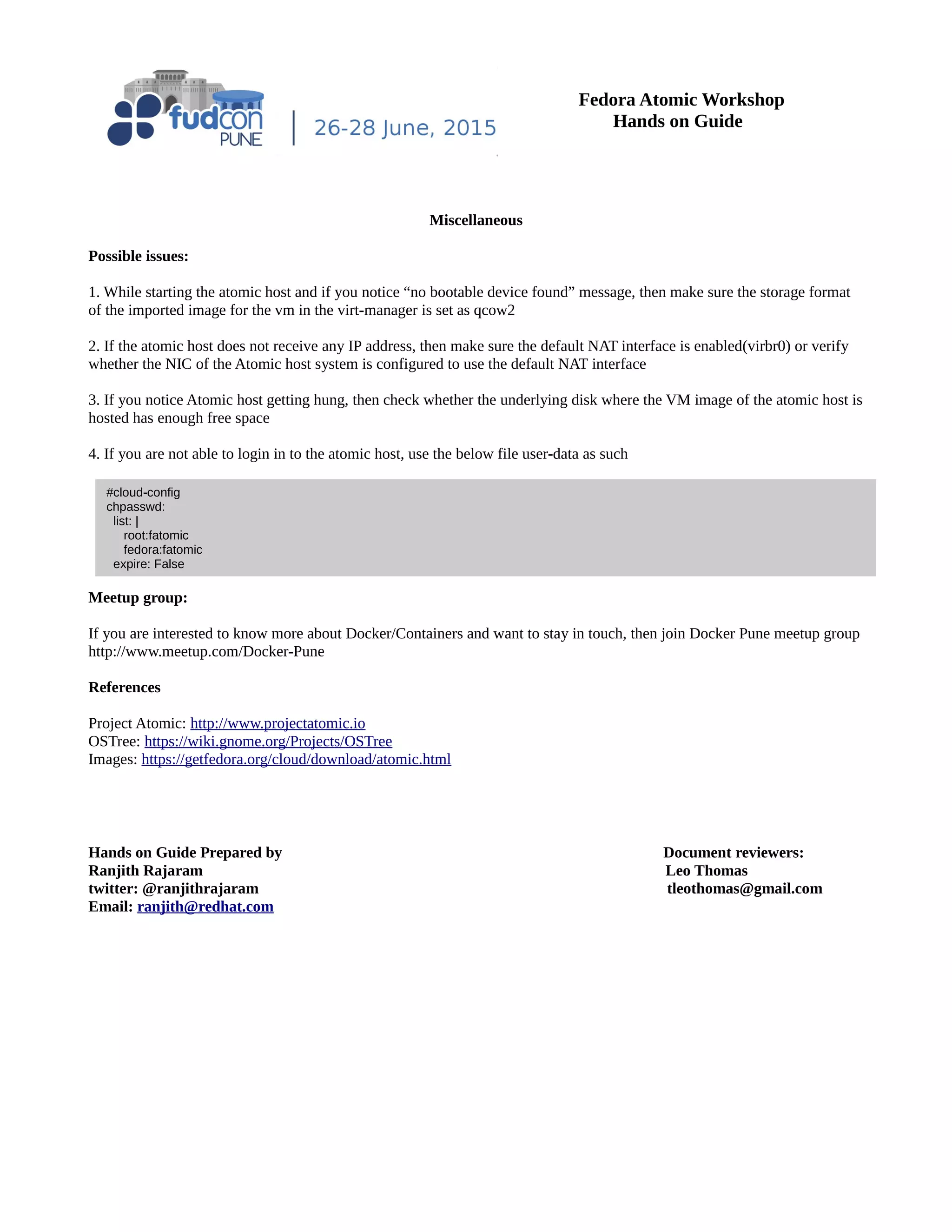 Fedora Atomic Workshop
Hands on Guide
Miscellaneous
Possible issues:
1. While starting the atomic host and if you notice “no bootable device found” message, then make sure the storage format
of the imported image for the vm in the virt-manager is set as qcow2
2. If the atomic host does not receive any IP address, then make sure the default NAT interface is enabled(virbr0) or verify
whether the NIC of the Atomic host system is configured to use the default NAT interface
3. If you notice Atomic host getting hung, then check whether the underlying disk where the VM image of the atomic host is
hosted has enough free space
4. If you are not able to login in to the atomic host, use the below file user-data as such
Meetup group:
If you are interested to know more about Docker/Containers and want to stay in touch, then join Docker Pune meetup group
http://www.meetup.com/Docker-Pune
References
Project Atomic: http://www.projectatomic.io
OSTree: https://wiki.gnome.org/Projects/OSTree
Images: https://getfedora.org/cloud/download/atomic.html
Hands on Guide Prepared by Document reviewers:
Ranjith Rajaram Leo Thomas
twitter: @ranjithrajaram tleothomas@gmail.com
Email: ranjith@redhat.com
#cloud-config
chpasswd:
list: |
root:fatomic
fedora:fatomic
expire: False
 
