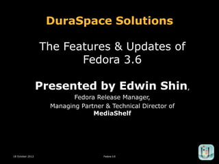 DuraSpace Solutions

                  The Features & Updates of
                         Fedora 3.6

                  Presented by Edwin Shin,
                           Fedora Release Manager,
                    Managing Partner & Technical Director of
                                 MediaShelf




18 October 2012                      Fedora 3.6        1
 