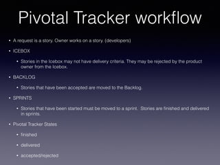 Pivotal Tracker workﬂow
• A request is a story. Owner works on a story. (developers)
• ICEBOX
• Stories in the Icebox may not have delivery criteria. They may be rejected by the product
owner from the Icebox.
• BACKLOG
• Stories that have been accepted are moved to the Backlog.
• SPRINTS
• Stories that have been started must be moved to a sprint. Stories are ﬁnished and delivered
in sprints.
• Pivotal Tracker States
• ﬁnished
• delivered
• accepted/rejected
 