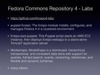 Fedora Commons Repository 4 - Labs
• https://github.com/fcrepo4-labs
• puppet-fcrepo: The fcrepo module installs, conﬁgures, and
manages Fedora 4 in a clustered environment.
• fcrepo-aws-puppet: This Puppet script starts an AWS EC2
instance, then deploys fcrepo-webapp to a stand-alone
Tomcat7 application server.
• Modeshape: ModeShape is a distributed, hierarchical,
transactional, and consistent data store with support for
queries, full-text search, events, versioning, references, and
ﬂexible and dynamic schemas.
• many others.
 