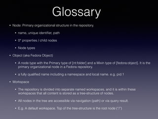 Glossary
• Node: Primary organizational structure in the repository.
• name, unique identiﬁer, path
• 0* properties / child nodes
• Node types
• Object (aka Fedora Object)
• A node type with the Primary type of [nt:folder] and a Mixin type of [fedora:object]. It is the
primary organizational node in a Fedora repository.
• a fully qualiﬁed name including a namespace and local name. e.g. pid:1
• Workspace
• The repository is divided into separate named workspaces, and it is within these
workspaces that all content is stored as a tree-structure of nodes.
• All nodes in the tree are accessible via navigation (path) or via query result.
• E.g. A default workspace. Top of the tree-structure is the root node (“/”)
 