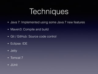 Techniques
• Java 7: Implemented using some Java 7 new features
• Maven3: Compile and build
• Git / GitHub: Source code control
• Eclipse: IDE
• Jetty
• Tomcat 7
• JUnit
 