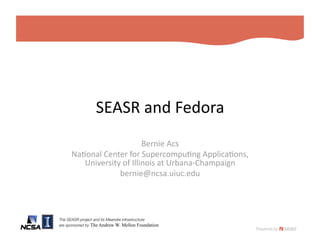SEASR and Fedora 
                           Bernie Acs 
      Na2onal Center for Supercompu2ng Applica2ons,  
         University of Illinois at Urbana‐Champaign 
                   bernie@ncsa.uiuc.edu 




The SEASR project and its Meandre infrastructure!
are sponsored by The Andrew W. Mellon Foundation
 