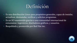 • Es una distribución Linux para propósitos generales, capaz de instalar,
actualizar, desinstalar, verificar y solicitar programas.
• Es un SO mantenido gracias a una comunidad internacional de
entusiastas: ingenieros, diseñadores gráficos, y usuarios.
• Respaldada y promovida por Red Hat inc.
 