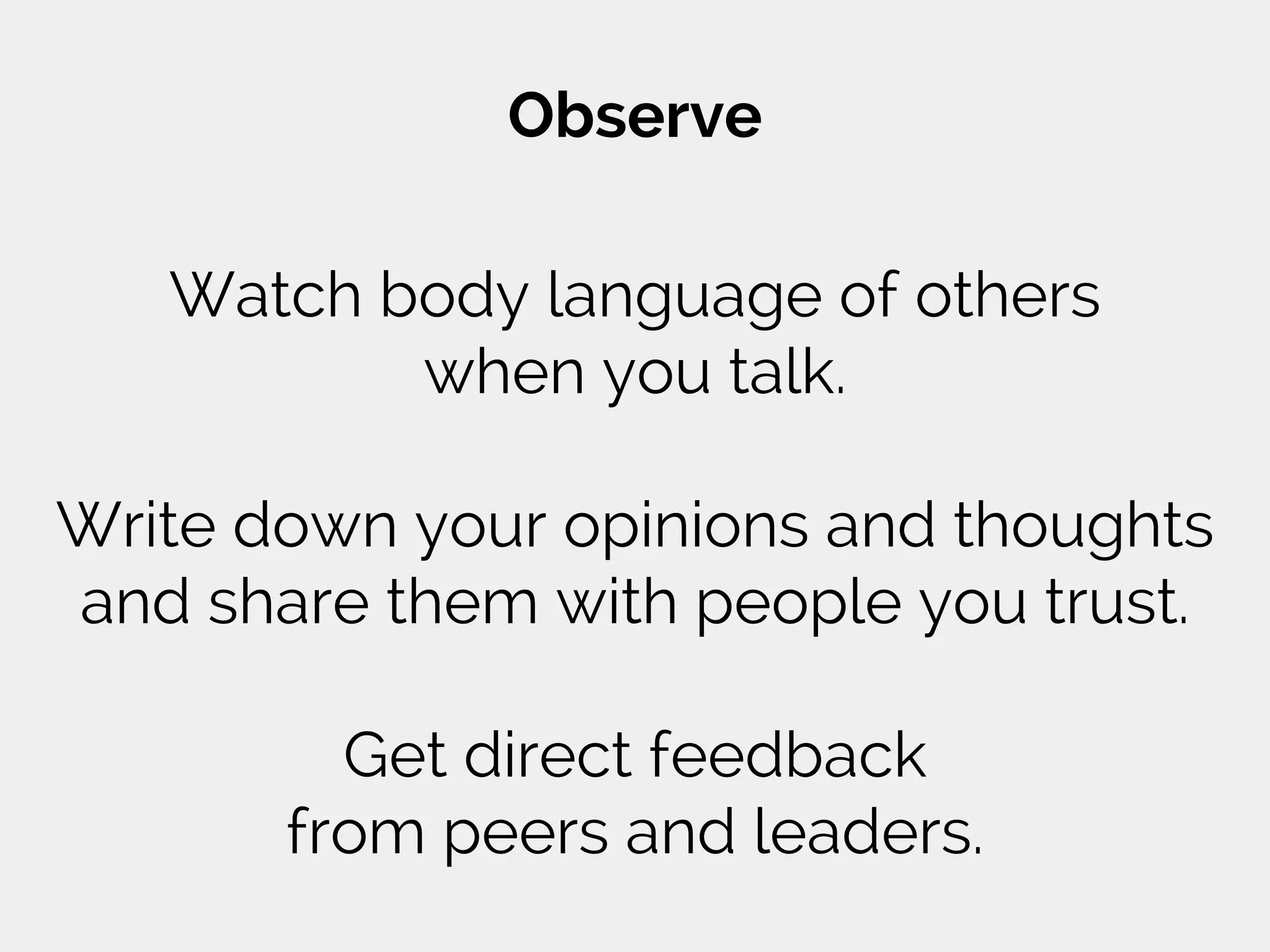 Observe
Watch body language of others
when you talk.
Write down your opinions and thoughts
and share them with people you trust.
Get direct feedback
from peers and leaders.
 