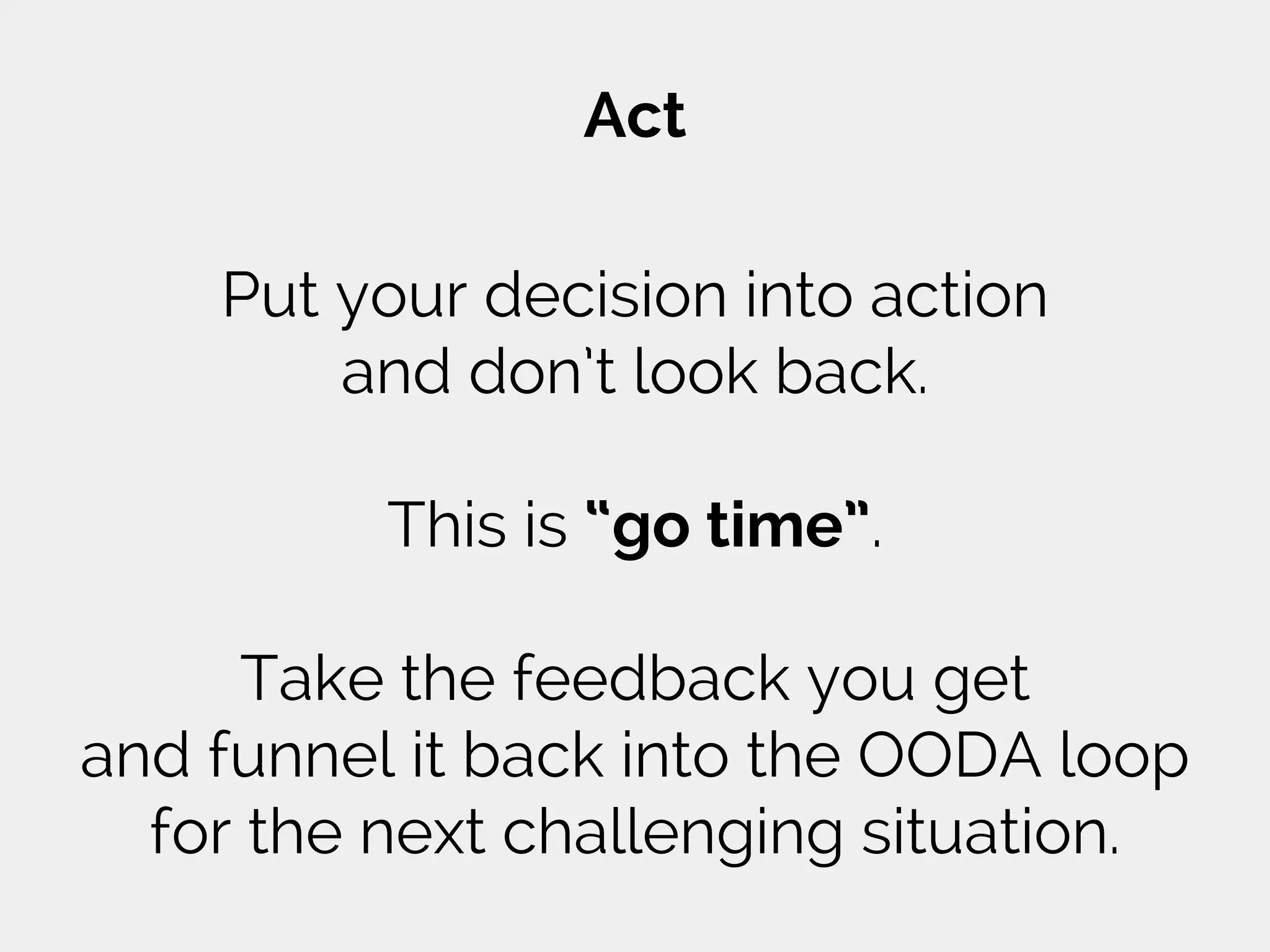Act
Put your decision into action
and don’t look back.
This is “go time”.
Take the feedback you get
and funnel it back into the OODA loop
for the next challenging situation.
 