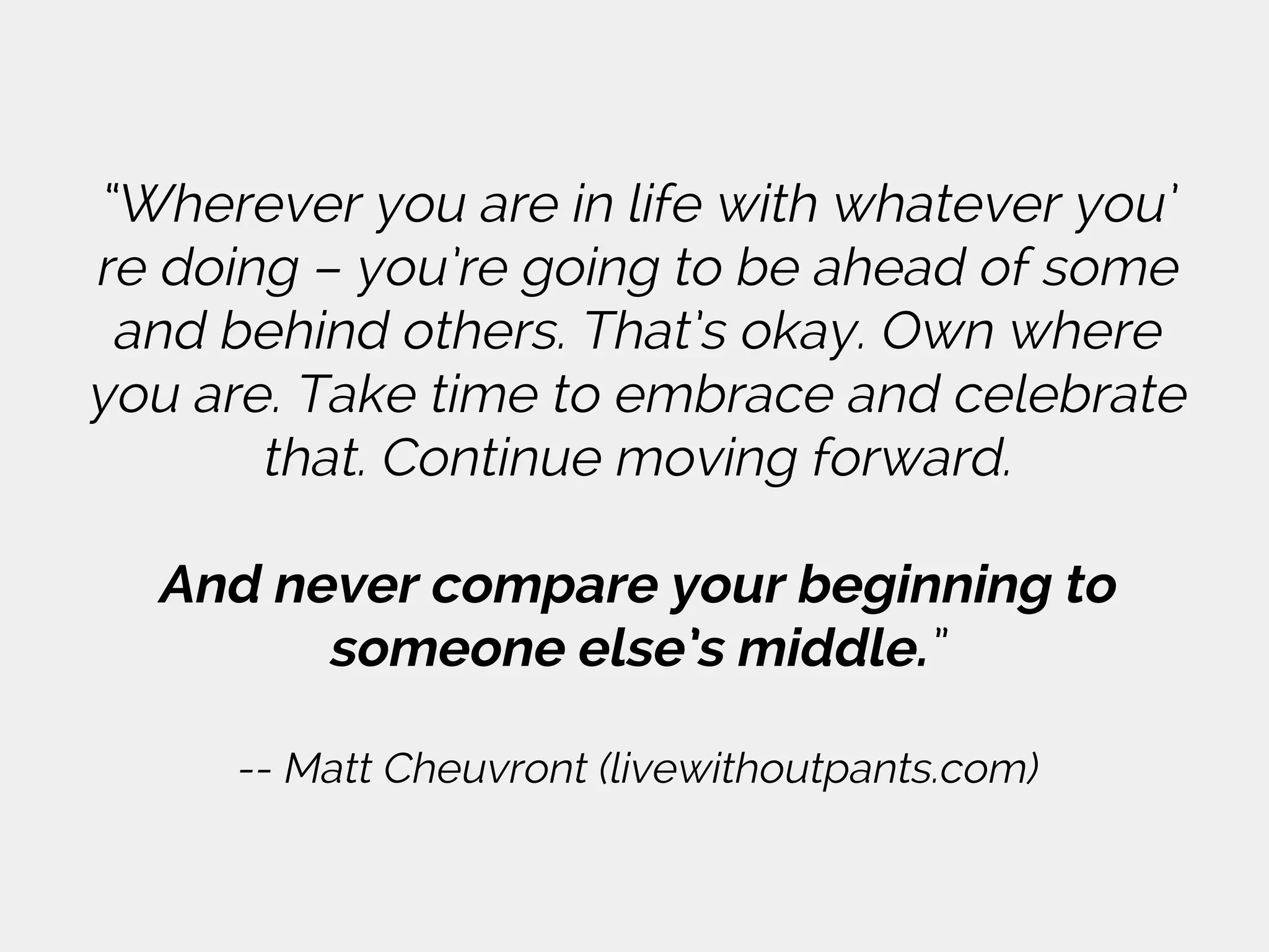 “Wherever you are in life with whatever you’
re doing – you’re going to be ahead of some
and behind others. That’s okay. Own where
you are. Take time to embrace and celebrate
that. Continue moving forward.
And never compare your beginning to
someone else’s middle.”
-- Matt Cheuvront (livewithoutpants.com)
 