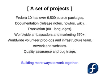 [ A set of projects ]
     Fedora 10 has over 6,500 source packages.
    Documentation (release notes, howtos, wiki).
            Translation (80+ languages).
    Worldwide ambassadors and marketing 570+.
Worldwide volunteer prod-ops and infrastructure team.
               Artwork and websites.
          Quality assurance and bug triage.


        Building more ways to work together.
 