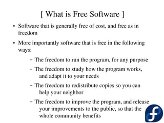 [ What is Free Software ]
●   Software that is generally free of cost, and free as in 
    freedom
●   More importantly software that is free in the following 
    ways:
         –   The freedom to run the program, for any purpose
         –   The freedom to study how the program works, 
              and adapt it to your needs
         –   The freedom to redistribute copies so you can 
              help your neighbor
         –   The freedom to improve the program, and release 
              your improvements to the public, so that the 
              whole community benefits
 
