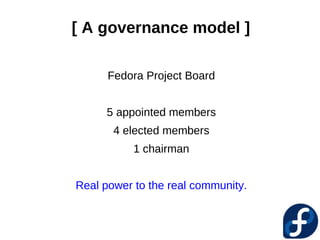 [ A governance model ]

      Fedora Project Board


     5 appointed members
       4 elected members
           1 chairman


Real power to the real community.
 
