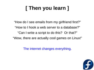 [ Then you learn ]

“How do I see emails from my girlfriend first?”
 “How to I hook a web server to a database?”
   “Can I write a script to do this? Or that?”
“Wow, there are actually cool games on Linux!”


       The internet changes everything.
 