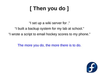 [ Then you do ]

             “I set up a wiki server for .”
    “I built a backup system for my lab at school.”
“I wrote a script to email hockey scores to my phone.”


      The more you do, the more there is to do.
 