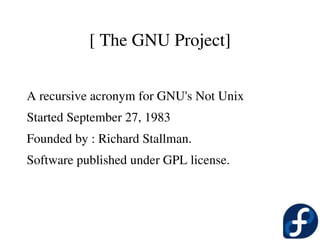[ The GNU Project]


 A recursive acronym for GNU's Not Unix
 Started September 27, 1983
 Founded by : Richard Stallman.
 Software published under GPL license.
 
