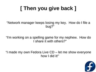 [ Then you give back ]

“Network manager keeps losing my key. How do I file a
                       bug?”


“I'm working on a spelling game for my nephew. How do
                  I share it with others?”


“I made my own Fedora Live CD – let me show everyone
                     how I did it!”
 