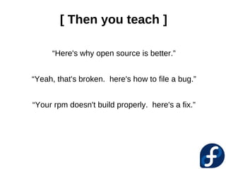 [ Then you teach ]

     “Here's why open source is better.”


“Yeah, that's broken. here's how to file a bug.”


“Your rpm doesn't build properly. here's a fix.”
 