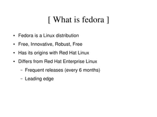 [ What is fedora ]
●   Fedora is a Linux distribution
●   Free, Innovative, Robust, Free
●   Has its origins with Red Hat Linux
●   Differs from Red Hat Enterprise Linux
     –   Frequent releases (every 6 months)
     –   Leading edge 
 