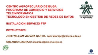 CENTRO AGROPECUARIO DE BUGA
PROGRAMA DE COMERCIO Y SERVICIOS
TELEINFORMATICA
TECNOLOGO EN GESTION DE REDES DE DATOS
INSTALACION SERVICIO FTP
INSTRUCTORES:
JOSE WILLIAM VIAFARA GARCIA cabviafarajw@misena.edu.co
ORLANDO LIZARAZO olizarazo@misena.edu.co
 