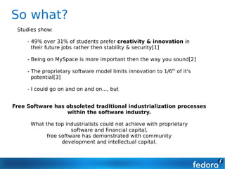So what?
 Studies show:

     - 49% over 31% of students prefer creativity & innovation in
       their future jobs rather then stability & security[1]

     - Being on MySpace is more important then the way you sound[2]

     - The proprietary software model limits innovation to 1/6th of it's
       potential[3]

     - I could go on and on and on..., but


Free Software has obsoleted traditional industrialization processes
                  within the software industry.

      What the top industrialists could not achieve with proprietary
                      software and financial capital,
            free software has demonstrated with community
                  development and intellectual capital.
 