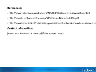 References:

- http://www.vkbanen.nl/werkgevers/725364/Starter-wenst-afwisseling.html

- http://people.redhat.com/tiemann/STS-Forum-Tiemann-2006.pdf

- http://www.kennislink.nl/publicaties/professioneel-netwerk-maakt- muzikanten-s

Contact Information:

Jeroen van Meeuwen <kanarip@fedoraproject.org>
 