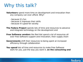Why this talk?
Volunteers spend more time on development and innovation then
   any company can ever afford. Why?

   - because it's fun
   - because it improves their skills
   - because it's good for society

The Fedora Project spends lots of time and resources to advance
   and integrate technology on the development end

Free Software vendors like Red Hat spend a lot of resources all
   over Free Software support and innovation, their supply chain

Governments shift their resources to being spent at increased
   efficiency through collaboration

You spend lots of time and resources to make Free Software
   work for you, just the way you want it, on the consuming end
 