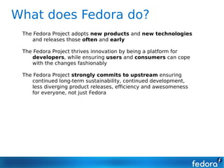 What does Fedora do?
 The Fedora Project adopts new products and new technologies
    and releases those often and early

 The Fedora Project thrives innovation by being a platform for
    developers, while ensuring users and consumers can cope
    with the changes fashionably

 The Fedora Project strongly commits to upstream ensuring
    continued long-term sustainability, continued development,
    less diverging product releases, efficiency and awesomeness
    for everyone, not just Fedora
 