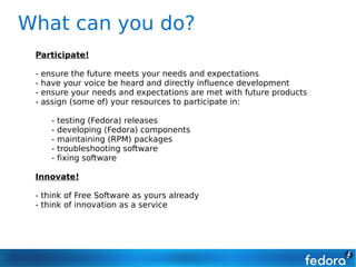 What can you do?
 Participate!

 -   ensure the future meets your needs and expectations
 -   have your voice be heard and directly influence development
 -   ensure your needs and expectations are met with future products
 -   assign (some of) your resources to participate in:

       -   testing (Fedora) releases
       -   developing (Fedora) components
       -   maintaining (RPM) packages
       -   troubleshooting software
       -   fixing software

 Innovate!

 - think of Free Software as yours already
 - think of innovation as a service
 