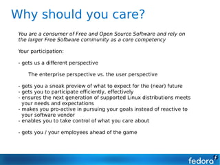 Why should you care?
 You are a consumer of Free and Open Source Software and rely on
 the larger Free Software community as a core competency

 Your participation:

 - gets us a different perspective

     The enterprise perspective vs. the user perspective

 - gets you a sneak preview of what to expect for the (near) future
 - gets you to participate efficiently, effectively
 - ensures the next generation of supported Linux distributions meets
   your needs and expectations
 - makes you pro-active in pursuing your goals instead of reactive to
   your software vendor
 - enables you to take control of what you care about

 - gets you / your employees ahead of the game
 