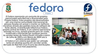 O Fedora representa um conjunto de projetos
patrocinados pela Red Hat e direcionados pelo
Projeto Fedora. Estes projetos são desenvolvidos
por uma imensa comunidade internacional de
pessoas focadas em prover e manter as melhores
iniciativas através dos padrões livres do software de
fonte aberto. A Distribuição GNU/Linux Fedora ,
projeto central do Fedora, é um sistema operacional
baseado no Linux, sempre gratuito para ser usado,
modificado e distribuído por qualquer pessoa.
As versões testes do Fedora foram iniciadas a partir
de Julho de 2003 e em Março de 2004 saiu a
primeira versão estável.
O Fedora é um sistema que poder ser utilizado
tanto em desktop quanto em servidor sendo
derivado do Red Hat Linux 9 (uma das distribuições
Linux mais populares).
Projeto
Embaixadores do Projeto Fedora no Brasil
 