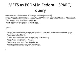 METS as PCDM in Fedora – SPARQL
query
select DISTINCT ?document ?firstPage ?nextPage where {
{ <http://localhost:8080/fcrepo/rest/VAA8877-06169> pcdm:hasMember ?document .
?document iana:first ?firstPageProxy .
?firstPageProxy ore:proxyFor ?firstPage .
}
union
{
<http://localhost:8080/fcrepo/rest/VAA8877-06169> pcdm:hasMember+ ?page .
?page pcdm:hasFile ?f .
?f ebucore:hasMimeType "image/jpeg"^^xsd:string .
?pageProxy ore:proxyFor ?page .
?pageProxy iana:next ?nextPageProxy .
?nextPageProxy ore:proxyFor ?nextPage .
}
}
 