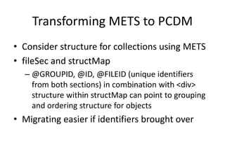 Transforming METS to PCDM
• Consider structure for collections using METS
• fileSec and structMap
– @GROUPID, @ID, @FILEID (unique identifiers
from both sections) in combination with <div>
structure within structMap can point to grouping
and ordering structure for objects
• Migrating easier if identifiers brought over
 