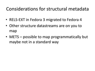 Considerations for structural metadata
• RELS-EXT in Fedora 3 migrated to Fedora 4
• Other structure datastreams are on you to
map
• METS – possible to map programmatically but
maybe not in a standard way
 