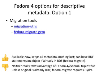 Fedora 4 options for descriptive
metadata: Option 1
• Migration tools
– migration-utils
– fedora-migrate gem
Neither really takes advantage of Fedora 4/external triplestore
unless original is already RDF; fedora-migrate requires Hydra
Available now, keeps all metadata, nothing lost; can have RDF
statements on object if already in RDF (fedora-migrate)
 