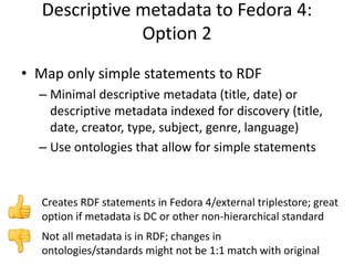 Descriptive metadata to Fedora 4:
Option 2
• Map only simple statements to RDF
– Minimal descriptive metadata (title, date) or
descriptive metadata indexed for discovery (title,
date, creator, type, subject, genre, language)
– Use ontologies that allow for simple statements
Not all metadata is in RDF; changes in
ontologies/standards might not be 1:1 match with original
Creates RDF statements in Fedora 4/external triplestore; great
option if metadata is DC or other non-hierarchical standard
 