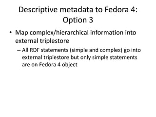 Descriptive metadata to Fedora 4:
Option 3
• Map complex/hierarchical information into
external triplestore
– All RDF statements (simple and complex) go into
external triplestore but only simple statements
are on Fedora 4 object
 