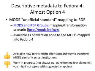 Descriptive metadata to Fedora 4:
Almost Option 4
• MODS “unofficial standard” mapping to RDF
– MODS and RDF Group’s mapping/transformation
scenario (http://mods2rdf.xyz/)
– Available as conversion code to see MODS mapped
into Fedora 4
Work in progress (not always up, transforming few elements);
you might not agree with suggested mappings
Available now to try; might offer standard way to transform
MODS similarly across institutions
 