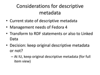 Considerations for descriptive
metadata
• Current state of descriptive metadata
• Management needs of Fedora 4
• Transform to RDF statements or also to Linked
Data
• Decision: keep original descriptive metadata
or not?
– At IU, keep original descriptive metadata (for full
item view)
 