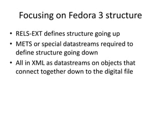 Focusing on Fedora 3 structure
• RELS-EXT defines structure going up
• METS or special datastreams required to
define structure going down
• All in XML as datastreams on objects that
connect together down to the digital file
 