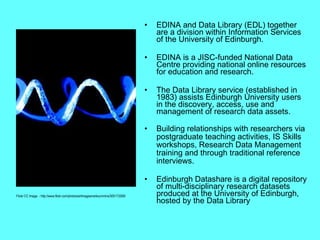 EDINA and Data Library (EDL) together are a division within Information Services of the University of Edinburgh.  EDINA is a JISC-funded National Data Centre providing national online resources for education and research.  The Data Library service ( established in 1983)  assists Edinburgh University users in the discovery, access, use and management of research data assets. Building relationships with researchers via postgraduate teaching activities, IS Skills workshops, Research Data Management training and through traditional reference interviews. Edinburgh Datashare  is a digital repository of multi-disciplinary research datasets produced at the University of Edinburgh, hosted by the Data Library  Flickr CC Image  - http://www.flickr.com/photos/artimagesmarkcummins/300173269/ 