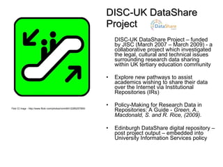 DISC-UK DataShare  Project DISC-UK DataShare Project – funded by JISC (March 2007 – March 2009) - a collaborative project which investigated the legal, cultural and technical issues surrounding research data sharing within UK tertiary education community  Explore new pathways to assist academics wishing to share their data over the Internet via Institutional Repositories (IRs) Policy-Making for Research Data in Repositories: A Guide -  Green, A., Macdonald, S. and R. Rice,  (2009).   Edinburgh DataShare digital repository – post project output – embedded into University Information Services policy Flickr CC Image  -  http://www.flickr.com/photos/ronin691/2285257955/ 
