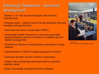 Edinburgh Datashare – technical development DSpace v.1.51 with new theme aligned with University corporate style Embargo option - coded to restrict full data download with open metadata until specified date Open Data Commons License option (PDDL) Dynamically queries Geonames, a community generated  spatial database to ensure consistency in metadata entry for  Spatial Coverage field Extension to DSpace to record bitstream downloads in usage  statistics Implementation of JACS for assigning keyword to content Download All option (zip file of all item components) Citation field automatically generated based on specified metadata values Dublin Core-based metadata schema for datasets Flickr CC Image  –  http://www.flickr.com/photos/59414209@N00/3367225630/ 
