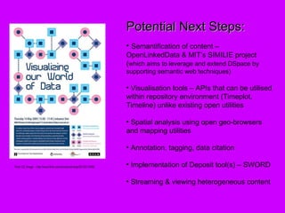 Flickr CC Image  - http://www.flickr.com/photos/silvertje/3512611046/ Potential Next Steps: Semantification of content – OpenLinkedData & MIT’s SIMILIE project ( which aims to leverage and extend DSpace by supporting semantic web techniques) Visualisation tools – APIs that can be utilised within repository environment (Timeplot, Timeline) unlike existing open utilities Spatial analysis using open geo-browsers and mapping utilities Annotation, tagging, data citation Implementation of Deposit tool(s) – SWORD Streaming & viewing heterogeneous content 